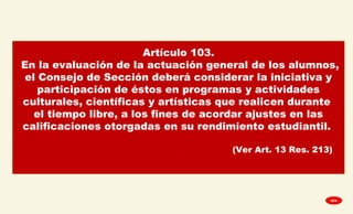 Artículo 103.
En la evaluación de la actuación general de los alumnos,
el Consejo de Sección deberá considerar la iniciativa y
participación de éstos en programas y actividades
culturales, científicas y artísticas que realicen durante
el tiempo libre, a los fines de acordar ajustes en las
calificaciones otorgadas en su rendimiento estudiantil.
(Ver Art. 13 Res. 213).
GPA
 