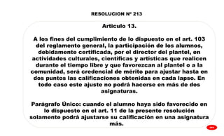 
GPA
RESOLUCION Nº 213
Articulo 13.
A los fines del cumplimiento de lo dispuesto en el art. 103
del reglamento general, la participación de los alumnos,
debidamente certificada, por el director del plantel, en
actividades culturales, científicas y artísticas que realicen
durante el tiempo libre y que favorezcan al plantel o a la
comunidad, será credencial de mérito para ajustar hasta en
dos puntos las calificaciones obtenidas en cada lapso. En
todo caso este ajuste no podrá hacerse en más de dos
asignaturas.
Parágrafo Único: cuando el alumno haya sido favorecido en
lo dispuesto en el art. 11 de la presente resolución
solamente podrá ajustarse su calificación en una asignatura
más.
 