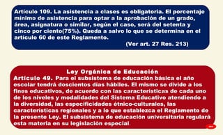 
Artículo 109. La asistencia a clases es obligatoria. El porcentaje
mínimo de asistencia para optar a la aprobación de un grado,
área, asignatura o similar, según el caso, será del setenta y
cinco por ciento(75%). Queda a salvo lo que se determina en el
artículo 60 de este Reglamento.
(Ver art. 27 Res. 213)
Ley Orgánica de Educación
Artículo 49. Para el subsistema de educación básica el año
escolar tendrá doscientos días hábiles. El mismo se divide a los
fines educativos, de acuerdo con las características de cada uno
de los niveles y modalidades del Sistema Educativo atendiendo a
la diversidad, las especificidades étnico-culturales, las
características regionales y a lo que establezca el Reglamento de
la presente Ley. El subsistema de educación universitaria regulará
esta materia en su legislación especial. GPA
 