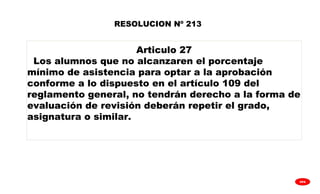 
GPA
Articulo 27
Los alumnos que no alcanzaren el porcentaje
mínimo de asistencia para optar a la aprobación
conforme a lo dispuesto en el artículo 109 del
reglamento general, no tendrán derecho a la forma de
evaluación de revisión deberán repetir el grado,
asignatura o similar.
RESOLUCION Nº 213
 