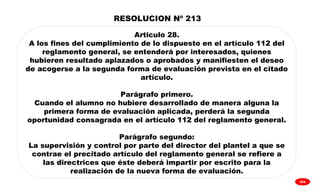 
GPA
Articulo 28.
A los fines del cumplimiento de lo dispuesto en el artículo 112 del
reglamento general, se entenderá por interesados, quienes
hubieren resultado aplazados o aprobados y manifiesten el deseo
de acogerse a la segunda forma de evaluación prevista en el citado
artículo.
Parágrafo primero.
Cuando el alumno no hubiere desarrollado de manera alguna la
primera forma de evaluación aplicada, perderá la segunda
oportunidad consagrada en el artículo 112 del reglamento general.
Parágrafo segundo:
La supervisión y control por parte del director del plantel a que se
contrae el precitado artículo del reglamento general se refiere a
las directrices que éste deberá impartir por escrito para la
realización de la nueva forma de evaluación.
RESOLUCION Nº 213
 