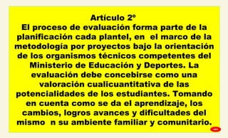 
Artículo 2º
El proceso de evaluación forma parte de la
planificación cada plantel, en el marco de la
metodología por proyectos bajo la orientación
de los organismos técnicos competentes del
Ministerio de Educación y Deportes. La
evaluación debe concebirse como una
valoración cualicuantitativa de las
potencialidades de los estudiantes. Tomando
en cuenta como se da el aprendizaje, los
cambios, logros avances y dificultades del
mismo n su ambiente familiar y comunitario.
GPA
 