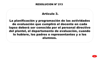 
GPA
RESOLUCION Nº 213
Articulo 3.
La planificación y programación de las actividades
de evaluación que cumplirá el docente en cada
lapso deberá ser conocida por el personal directivo
del plantel, el departamento de evaluación, cuando
lo hubiere, los padres o representantes y a los
alumnos.
 