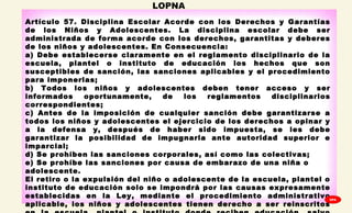 
Artículo 57. Disciplina Escolar Acorde con los Derechos y Garantías
de los Niños y Adolescentes. La disciplina escolar debe ser
administrada de forma acorde con los derechos, garantitas y deberes
de los niños y adolescentes. En Consecuencia: 
a) Debe establecerse claramente en el reglamento disciplinario de la
escuela, plantel o instituto de educación los hechos que son
susceptibles de sanción, las sanciones aplicables y el procedimiento
para imponerlas;
b) Todos los niños y adolescentes deben tener acceso y ser
informados oportunamente, de los reglamentos disciplinarios
correspondientes;
c) Antes de la imposición de cualquier sanción debe garantizarse a
todos los niños y adolescentes el ejercicio de los derechos a opinar y
a la defensa y, después de haber sido impuesta, se les debe
garantizar la posibilidad de impugnarla ante autoridad superior e
imparcial;
d) Se prohíben las sanciones corporales, así como las colectivas;
e) Se prohíbe las sanciones por causa de embarazo de una niña o
adolescente. 
El retiro o la expulsión del niño o adolescente de la escuela, plantel o
instituto de educación solo se impondrá por las causas expresamente
establecidas en la Ley, mediante el procedimiento administrativo
aplicable, los niños y adolescentes tienen derecho a ser reinscritos
LOPNA
GPA
 
