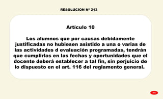 
GPA
Artículo 10
Los alumnos que por causas debidamente
justificadas no hubiesen asistido a una o varias de
las actividades d evaluación programadas, tendrán
que cumplirlas en las fechas y oportunidades que el
docente deberá establecer a tal fin, sin perjuicio de
lo dispuesto en el art. 116 del reglamento general.
RESOLUCION Nº 213
 