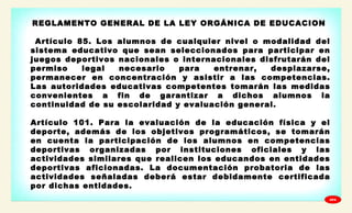 
REGLAMENTO GENERAL DE LA LEY ORGÁNICA DE EDUCACION
Artículo 85. Los alumnos de cualquier nivel o modalidad del
sistema educativo que sean seleccionados para participar en
juegos deportivos nacionales o internacionales disfrutarán del
permiso legal necesario para entrenar, desplazarse,
permanecer en concentración y asistir a las competencias.
Las autoridades educativas competentes tomarán las medidas
convenientes a fin de garantizar a dichos alumnos la
continuidad de su escolaridad y evaluación general.
Artículo 101. Para la evaluación de la educación física y el
deporte, además de los objetivos programáticos, se tomarán
en cuenta la participación de los alumnos en competencias
deportivas organizadas por instituciones oficiales y las
actividades similares que realicen los educandos en entidades
deportivas aficionadas. La documentación probatoria de las
actividades señaladas deberá estar debidamente certificada
por dichas entidades.
GPA
 