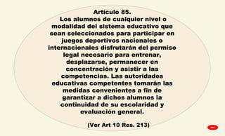 Artículo 85.
Los alumnos de cualquier nivel o
modalidad del sistema educativo que
sean seleccionados para participar en
juegos deportivos nacionales o
internacionales disfrutarán del permiso
legal necesario para entrenar,
desplazarse, permanecer en
concentración y asistir a las
competencias. Las autoridades
educativas competentes tomarán las
medidas convenientes a fin de
garantizar a dichos alumnos la
continuidad de su escolaridad y
evaluación general.
(Ver Art 10 Res. 213) GPA
 