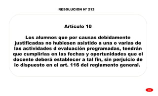 
GPA
Artículo 10
Los alumnos que por causas debidamente
justificadas no hubiesen asistido a una o varias de
las actividades d evaluación programadas, tendrán
que cumplirlas en las fechas y oportunidades que el
docente deberá establecer a tal fin, sin perjuicio de
lo dispuesto en el art. 116 del reglamento general.
RESOLUCION Nº 213
 