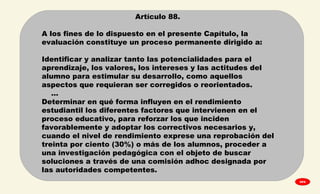 
Artículo 88.
A los fines de lo dispuesto en el presente Capítulo, la
evaluación constituye un proceso permanente dirigido a:
Identificar y analizar tanto las potencialidades para el
aprendizaje, los valores, los intereses y las actitudes del
alumno para estimular su desarrollo, como aquellos
aspectos que requieran ser corregidos o reorientados.
…
Determinar en qué forma influyen en el rendimiento
estudiantil los diferentes factores que intervienen en el
proceso educativo, para reforzar los que inciden
favorablemente y adoptar los correctivos necesarios y,
cuando el nivel de rendimiento exprese una reprobación del
treinta por ciento (30%) o más de los alumnos, proceder a
una investigación pedagógica con el objeto de buscar
soluciones a través de una comisión adhoc designada por
las autoridades competentes.
GPA
 
