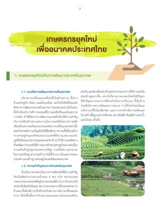 1.1	 แนวคิดการพัฒนาประเทศในอนาคต
	 บริบทการเปลี่ยนแปลงที่เกิดขึ้นในด้านต่างๆ ทั้งทาง
ด้านเศรษฐกิจ สังคม และสิ่งแวดล้อม จะเป็นปัจจัยที่ส่งผลต่อ
ทิศทางการพัฒนาประเทศในอนาคต โดยเฉพาะอย่างยิ่งในส่วน
ที่เกี่ยวข้องกับการค้าการลงทุนที่มีการแข่งขันที่รุนแรงในทุกภาค
การผลิต ท�ำให้ทิศทางการพัฒนาประเทศจึงต้องให้ความส�ำคัญ
กับการเสริมสร้างความสามารถในการแข่งขันในภาคการผลิต
เพื่อเตรียมความพร้อมของประเทศต่อการเปลี่ยนแปลงเหล่านั้น
และรักษาระดับการเจริญเติบโตให้มีเสถียรภาพรวมทั้งมีโครงสร้าง
ทางเศรษฐกิจและสังคมของประเทศที่มีความเหมาะสมกับ
ภูมิทัศน์ใหม่ของโลก โดยยุทธศาสตร์ชาติ20ปีได้ก�ำหนดทิศทาง
ที่จะพัฒนาประเทศให้มีการขยายตัวของเศรษฐกิจอย่างต่อเนื่อง
ยกระดับเข้าสู่กลุ่มประเทศรายได้สูง รวมทั้งมีความสามารถ
ในการแข่งขันสูงสามารถสร้างรายได้ทั้งจากภายในและภายนอก
ประเทศ และสร้างฐานเศรษฐกิจและสังคมแห่งอนาคต
	 1.2	 ความสำคัญของภาคเกษตรในอนาคต
	 ปัจจุบันภาคเกษตรเป็นภาคการผลิตหนึ่งที่มีความส�ำคัญ
คิดเป็นสัดส่วนประมาณร้อยละ 8 ของ GDP ของประเทศ
ประชากรของประเทศที่อยู่ในภาคเกษตรมีถึง25.07ล้านคนในปี
2558หรือคิดเป็นร้อยละ38.14ของประชากรทั้งประเทศ(65.73
ล้านคน)ซึ่งต้องมีการปรับตัวรองรับสถานการณ์การเปลี่ยนแปลง
ต่างๆ ที่เกิดขึ้นทั้งจากบริบทภายนอกและภายในประเทศด้วย
เกษตรกรยุคใหม่
เพื่ออนาคตประเทศไทย
เช่นกันและต้องเชื่อมโยงกับอุตสาหกรรมอาหารซึ่งมีการแข่งขัน
ค่อนข้างสูงมากขึ้น อย่างไรก็ตามภาคเกษตรไทยยังมีปัญหา
ที่ส�ำคัญหลายประการที่ต้องด�ำเนินการปรับปรุง ทั้งในด้าน
ประสิทธิภาพการผลิตและการตลาด การใช้เทคโนโลยีและ
นวัตกรรมที่ยังไม่เพียงพอ และการขาดปัจจัยการผลิตและ
โครงสร้างพื้นฐานอย่างเพียงพอ เช่น พันธุ์พืช พันธุ์สัตว์ แหล่งน�้ำ 
และเงินทุน เป็นต้น
1. เกษตรกรยุคใหม่กับการพัฒนาประเทศในอนาคต
2
 