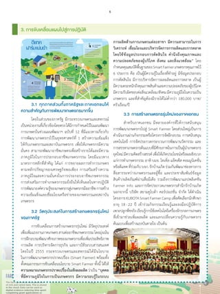 3. การขับเคลื่อนแผนไปสู่การปฏิบัติ
การผลิตด้านการเกษตรแต่ละสาขา มีความสามารถในการ
วิเคราะห์ เชื่อมโยงและบริหารจัดการการผลิตและการตลาด
โดยใช้ข้อมูลประกอบการตัดสินใจ ค�ำนึงถึงคุณภาพและ
ความปลอดภัยของผู้บริโภค สังคม และสิ่งแวดล้อม” โดย
ก�ำหนดคุณสมบัติพื้นฐานของSmartFarmerเกษตรกรคุณภาพไว้
6 ประการ คือ เป็นผู้มีความรู้ในเรื่องที่ท�ำอยู่ มีข้อมูลประกอบ
การตัดสินใจ มีการบริหารจัดการผลผลิตและการตลาด เป็นผู้
มีความตระหนักถึงคุณภาพสินค้าและความปลอดภัยของผู้บริโภค
มีความรับผิดชอบต่อสิ่งแวดล้อม/สังคมมีความภูมิใจในความเป็น
เกษตรกร และที่ส�ำคัญต้องมีรายได้ไม่ต�่ำกว่า 180,000 บาท/
ครัวเรือน/ปี
	 3.3	 การสร้างเกษตรกรรุ่นใหม่ของภาคเอกชน
	 ส�ำหรับภาคเอกชน มีหลายองค์กรที่ให้การสนับสนุน
การพัฒนาเกษตรกรไปสู่ Smart Farmer โดยส่วนใหญ่เป็นการ
ด�ำเนินงานผ่านกิจกรรมหรือโครงการจัดฝึกอบรม การสนับสนุน
เทคโนโลยี การจัดประกวดกระบวนการพัฒนานวัตกรรม และ
การสรรหาเกษตรกรต้นแบบที่มีศักยภาพในการเป็นผู้น�ำเกษตรกร
ยุคใหม่มีความคิดสร้างสรรค์เพื่อให้เกิดประโยชน์หรือผลเชิงบวก
แก่การท�ำเกษตรกรรม อาทิ บมจ. โทเทิ่ล แอ็คเซ็ส คอมมูนิเคชั่น
หรือดีแทคที่ร่วมกับบจก.รักบ้านเกิดร่วมกันพัฒนาช่องทางการ
สื่อสารระหว่างเกษตรกรและผู้ซื้อ และประชาสัมพันธ์ข้อมูล
สินค้า/ผลิตภัณฑ์ผ่านสื่อมีเดีย รวมถึงการพัฒนาแอปพลิเคชัน
Farmer Info และการจัดประกวดเกษตรกรส�ำนึกรักบ้านเกิด
นอกจากนี้ บริษัท สยามคูโบต้า คอร์ปอเรชั่น จ�ำกัด ได้ด�ำเนิน
โครงการKUBOTASmartFarmerCampเพื่อคัดเลือกนักศึกษา
อายุ 18 - 22 ปี เข้าร่วมกิจกรรมเรียนรู้และลงมือปฏิบัติการ
เพาะปลูกพืชจริงเรียนรู้การใช้เทคโนโลยีเครื่องจักรกลการเกษตร
ที่เข้ามาช่วยเพิ่มผลผลิต และแลกเปลี่ยนความรู้กับเกษตรกร
ต้นแบบเพื่อสร้างแรงบันดาลใจ เป็นต้น
	 3.1	 ทุกภาคส่วนทั้งภาครัฐและภาคเอกชนให้
ความส�ำคัญกับการพัฒนาเกษตรกรมากขึ้น
	 โดยในส่วนของภาครัฐ มีกระทรวงเกษตรและสหกรณ์
เป็นหน่วยงานที่เกี่ยวข้องโดยตรงได้มีการก�ำหนดไว้ในแผนพัฒนา
การเกษตรในช่วงแผนพัฒนาฯ ฉบับที่ 12 ที่มีแนวทางเกี่ยวกับ
การพัฒนาเกษตรกรไว้ในยุทธศาสตร์ที่ 1 สร้างความเข้มแข็ง
ให้กับเกษตรกรและสถาบันเกษตรกร เพื่อให้เกษตรกรมีความ
มั่นคง สามารถพัฒนาอาชีพเกษตรเพื่อสร้างรายได้และมีความ
ภาคภูมิใจในการประกอบอาชีพเกษตรกรรม โดยมีแนวทาง
มาตรการหลักที่ส�ำคัญ ได้แก่ การขยายผลการท�ำการเกษตร
ตามหลักปรัชญาของเศรษฐกิจพอเพียง การเสริมสร้างความ
ภาคภูมิใจและความมั่นคงในการประกอบอาชีพเกษตรกรรม
การส่งเสริมการท�ำเกษตรกรรมยั่งยืนให้เห็นผลในทางปฏิบัติ
การพัฒนาองค์ความรู้ของเกษตรกรสู่เกษตรกรมืออาชีพการสร้าง
ความเข้มแข็งและเชื่อมโยงเครือข่ายของเกษตรกรและสถาบัน
เกษตรกร
	 3.2	 วัตถุประสงค์ในการสร้างเกษตรกรรุ่นใหม่
ของภาครัฐ
	 การขับเคลื่อนการสร้างเกษตรกรรุ่นใหม่ มีวัตถุประสงค์
เพื่อเพิ่มแรงงานภาคเกษตรสานต่ออาชีพเกษตรกรรมโดยมุ่งเน้น
การฝึกอบรมพัฒนาศักยภาพของเกษตรกรเพื่อเพิ่มประสิทธิภาพ
การผลิต การบริหารจัดการธุรกิจ และการใช้ระบบสารสนเทศ
โดยในปี 2555 กระทรวงเกษตรและสหกรณ์ได้มีนโยบาย
ในการพัฒนาเกษตรกรปราดเปรื่อง (Smart Farmer) พร้อมทั้ง
ตั้งคณะกรรมการขับเคลื่อนนโยบาย Smart Farmer ทั้งนี้ ได้ให้
ความหมายเกษตรกรปราดเปรื่องในเชิงผลผลิตว่าเป็น“บุคคล
ที่มีความภูมิใจในการเป็นเกษตรกร มีความรอบรู้ในระบบ
5
 