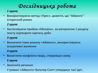 Дослідницька робота
1 група.
• Використовуючи метод «Прес», довести, що "Айвенго" -
історичний роман
2 група
• Застосовуючи прийом «Мозаїка», за матеріалом 1 розділу
тексту відтворити картину доби
3 група
• Визначити теми роману «Айвенго», використовуючи
асоціативні малюнки
4 група
• Висвітлити конфлікти твору, створивши схему
5 група
• Закінчити речення:
У романі «Айвенго» Вальтер Скотт утверджує такі ідеї…
 