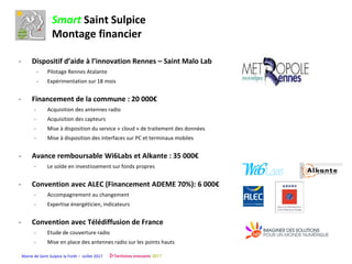 Mairie de Saint Sulpice la Forêt – Juillet 2017
Smart Saint Sulpice
Montage financier
- Dispositif d’aide à l’innovation Rennes – Saint Malo Lab
- Pilotage Rennes Atalante
- Expérimentation sur 18 mois
- Financement de la commune : 20 000€
- Acquisition des antennes radio
- Acquisition des capteurs
- Mise à disposition du service « cloud » de traitement des données
- Mise à disposition des interfaces sur PC et terminaux mobiles
- Avance remboursable Wi6Labs et Alkante : 35 000€
- Le solde en investissement sur fonds propres
- Convention avec ALEC (Financement ADEME 70%): 6 000€
- Accompagnement au changement
- Expertise énergéticien, indicateurs
- Convention avec Télédiffusion de France
- Etude de couverture radio
- Mise en place des antennes radio sur les points hauts
 
