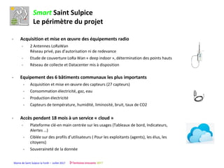 Mairie de Saint Sulpice la Forêt – Juillet 2017
Smart Saint Sulpice
Le périmètre du projet
- Acquisition et mise en œuvre des équipements radio
- 2 Antennes LoRaWan
Réseau privé, pas d’autorisation ni de redevance
- Etude de couverture LoRa Wan « deep indoor », détermination des points hauts
- Réseau de collecte et Datacenter mis à disposition
- Equipement des 6 bâtiments communaux les plus importants
- Acquisition et mise en œuvre des capteurs (27 capteurs)
- Consommation électricité, gaz, eau
- Production électricité
- Capteurs de température, humidité, liminosité, bruit, taux de CO2
- Accès pendant 18 mois à un service « cloud »
- Plateforme clé-en main centrée sur les usages (Tableaux de bord, Indicateurs,
Alertes …)
- Ciblée sur des profils d’utilisateurs ( Pour les exploitants (agents), les élus, les
citoyens)
- Souveraineté de la donnée
 