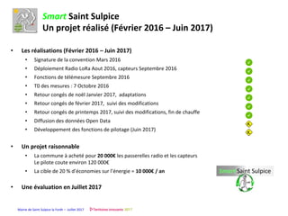 Mairie de Saint Sulpice la Forêt – Juillet 2017
Smart Saint Sulpice
Un projet réalisé (Février 2016 – Juin 2017)
• Les réalisations (Février 2016 – Juin 2017)
• Signature de la convention Mars 2016
• Déploiement Radio LoRa Aout 2016, capteurs Septembre 2016
• Fonctions de télémesure Septembre 2016
• T0 des mesures : 7 Octobre 2016
• Retour congés de noël Janvier 2017, adaptations
• Retour congés de février 2017, suivi des modifications
• Retour congés de printemps 2017, suivi des modifications, fin de chauffe
• Diffusion des données Open Data
• Développement des fonctions de pilotage (Juin 2017)
• Un projet raisonnable
• La commune à acheté pour 20 000€ les passerelles radio et les capteurs
Le pilote coute environ 120 000€
• La cible de 20 % d’économies sur l’énergie = 10 000€ / an
• Une évaluation en Juillet 2017
 