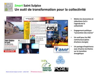 Mairie de Saint Sulpice la Forêt – Juillet 2017
Smart Saint Sulpice
Un outil de transformation pour la collectivité
• Mettre les économies et
réductions Co2 à
l’agenda de la
collectivité
• Engagement politique
“convention des maires”
• Un outil pour les PAE
communaux (plans
d’actions énergie)
• Un partage d’expérience
avec d’autres territoires
sur la transition
énergétique
 