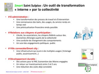 Mairie de Saint Sulpice la Forêt – Juillet 2017
Smart Saint Sulpice : Un outil de transformation
« interne » par la collectivité
• # E-administration :
• Une transformation des process de travail et d’intervention
• Une connaissance des batis, des usages, du service rendu en
temps reel
• Une prévisualisation financière rendu possible
• # Relations aux citoyens et participation :
• L’école, les associations, les citoyens fédérés autour des
économies d’énergie auprès de la collectivité
• Une conduite de changement des comportements
• Un suivi des engagements politiques public
• # Ville connectée/Smart city :
• Une infrastructure qui ouvre à de multiples usages ( Eclairage
public, assainissement…)
• # Développement durable :
• Des actions pour le PAE /convention des Maires engagées
• Un retour sur Investissement entre 3 et 5 ans
• Une réduction des coûts déjà constatée
 