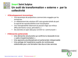 Mairie de Saint Sulpice la Forêt – Juillet 2017
Smart Saint Sulpice
Un outil de transformation « externe » par la
collectivité
• # Développement économique
• Une dynamique de propositions commerciales engagées par les
entreprises
• U n déploiement des solutions IOT à plus grande échelle de part
la capacité de reproductibilité et de mutualisation
• Une interopérabilité redonnant du pouvoir d’agir aux milieux
diffus (territoires ruraux, périurbains..)
• Des données en open data pour enrichir la « communauté »
• # Démarche partenariale
• Une démarche structurante qui confirme la nécessité d’une
« cadre d’expérimentation »
• Une approche pluridisciplinaire et partenariale indispensable
• Une partage de l’expérience auprès de nombreuses
collectivités pour une formation des élus et des services
 