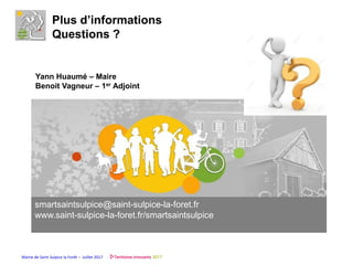 Mairie de Saint Sulpice la Forêt – Juillet 2017
Plus d’informations
Questions ?
Yann Huaumé – Maire
Benoit Vagneur – 1er Adjoint
smartsaintsulpice@saint-sulpice-la-foret.fr
www.saint-sulpice-la-foret.fr/smartsaintsulpice
 