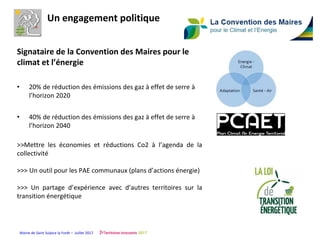 Mairie de Saint Sulpice la Forêt – Juillet 2017
Signataire de la Convention des Maires pour le
climat et l’énergie
• 20% de réduction des émissions des gaz à effet de serre à
l’horizon 2020
• 40% de réduction des émissions des gaz à effet de serre à
l’horizon 2040
>>Mettre les économies et réductions Co2 à l’agenda de la
collectivité
>>> Un outil pour les PAE communaux (plans d’actions énergie)
>>> Un partage d’expérience avec d’autres territoires sur la
transition énergétique
Un engagement politique
 