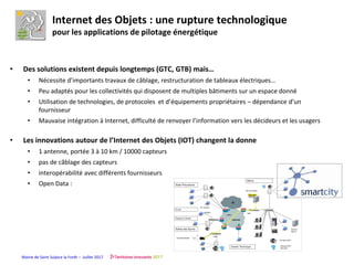 Mairie de Saint Sulpice la Forêt – Juillet 2017
Internet des Objets : une rupture technologique
pour les applications de pilotage énergétique
• Des solutions existent depuis longtemps (GTC, GTB) mais…
• Nécessite d’importants travaux de câblage, restructuration de tableaux électriques…
• Peu adaptés pour les collectivités qui disposent de multiples bâtiments sur un espace donné
• Utilisation de technologies, de protocoles et d’équipements propriétaires – dépendance d’un
fournisseur
• Mauvaise intégration à Internet, difficulté de renvoyer l’information vers les décideurs et les usagers
• Les innovations autour de l’Internet des Objets (IOT) changent la donne
• 1 antenne, portée 3 à 10 km / 10000 capteurs
• pas de câblage des capteurs
• interopérabilité avec différents fournisseurs
• Open Data :
 