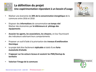 Mairie de Saint Sulpice la Forêt – Juillet 2017
• Réaliser une économie de 20% de la consommation énergétique de la
commune entre 2016 et 2018
• Disposer des informations de consommation en temps réel
Réaliser des économies par la télémesure et pilotage des
équipements
• Associer les agents, les associations, les citoyens, en leur fournissant
des indicateurs valorisant leurs comportements
• Proposer un outil d’aide à la priorisation des travaux d’amélioration
thermique
• Le projet doit être facilement réplicable et doté d’une forte
évolutivité d’échelle
• S’appuyer sur les acteurs locaux et soutenir les PME/Startup du
territoire
• Valoriser l’image de la commune
La définition du projet
Une expérimentation répondant à un besoin d’usage
 