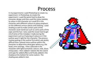 Process
In my experiments I used Photoshop to create my
experiment. In Photoshop, to create the
experiment, I used the pencil tool to draw the
character design and then used the colour palette
to colour in the character so I could fill in the
character with different colours to place emphasis
on the different armour pieces and clothing. I used
shading as well to make certain parts of the
character asset stand out such as some parts of the
cape and the hair. I also used the eraser tool to get
rid of some of the mistakes I made during the
experiment such as ill placing of colours or if the
outline wasn’t right for the character. The process
involve putting in the outline first which was pretty
difficult then I placed more outlines within the
character to determine what goes where e.g. the
head, arms and legs. I then coloured in the
character with light/unrealistic colours; reds, blues
and purples. I then added in details like the sword
and cape for added effect and finally added in the
shadow at the bottom for some realism. The
shading was added in last.
 
