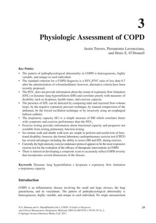 N.A. Hanania and A. Sharafkhaneh (eds.), COPD: A Guide to Diagnosis
and Clinical Management, Respiratory Medicine, DOI 10.1007/978-1-59745-357-8_3,
© Springer Science+Business Media, LLC 2011
Key Points:
•	 The pattern of pathophysiological abnormality in COPD is heterogeneous, highly
variable, and unique to each individual.
•	 The standard criterion for a COPD diagnosis is a FEV1
/FVC ratio of less than 0.7
after the administration of a bronchodilator; however, alternative criteria have been
recently proposed.
•	 The FEV1
does not provide information about the extent of expiratory flow limitation
(EFL) or dynamic lung hyperinflation (DH) and correlates poorly with measures of
disability such as dyspnoea, health status, and exercise capacity.
•	 The presence of EFL can be detected by comparing tidal and maximal flow-volume
loops, by the negative expiratory pressure technique, by manual compression of the
abdomen, by the forced oscillation technique or by invasively using an esophageal
balloon catheter.
•	 The inspiratory capacity (IC) is a simple measure of DH which correlates better
with symptoms and exercise performance than the FEV1
.
•	 Exercise testing provides information about functional capacity and prognosis not
available from resting pulmonary function testing.
•	 Six-minute walk and shuttle walk tests are simple to perform and useful tests of func-
tional disability; however, the formal laboratory cardiopulmonary exercise test (CPET)
has several advantages including the ability to assess DH and EFL during exercise.
•	 Currently the high-intensity exercise endurance protocol appears to be the most responsive
exercise test for the evaluation of the efficacy of therapeutic interventions in COPD.
•	 There is interest in developing a composite score to accurately reflect COPD severity
that incorporates several dimensions of the disease.
Keywords  Dynamic lung hyperinflation • dyspnoea • expiratory flow limitation
• inspiratory capacity
Introduction
COPD is an inflammatory disease involving the small and large airways, the lung
parenchyma, and its vasculature. The pattern of pathophysiological abnormality is
heterogeneous, highly variable, and unique to each individual. No single measurement
3
Physiologic Assessment of COPD
Justin Travers, Pierantonio Laveneziana,
and Denis E. O’Donnell
33
 