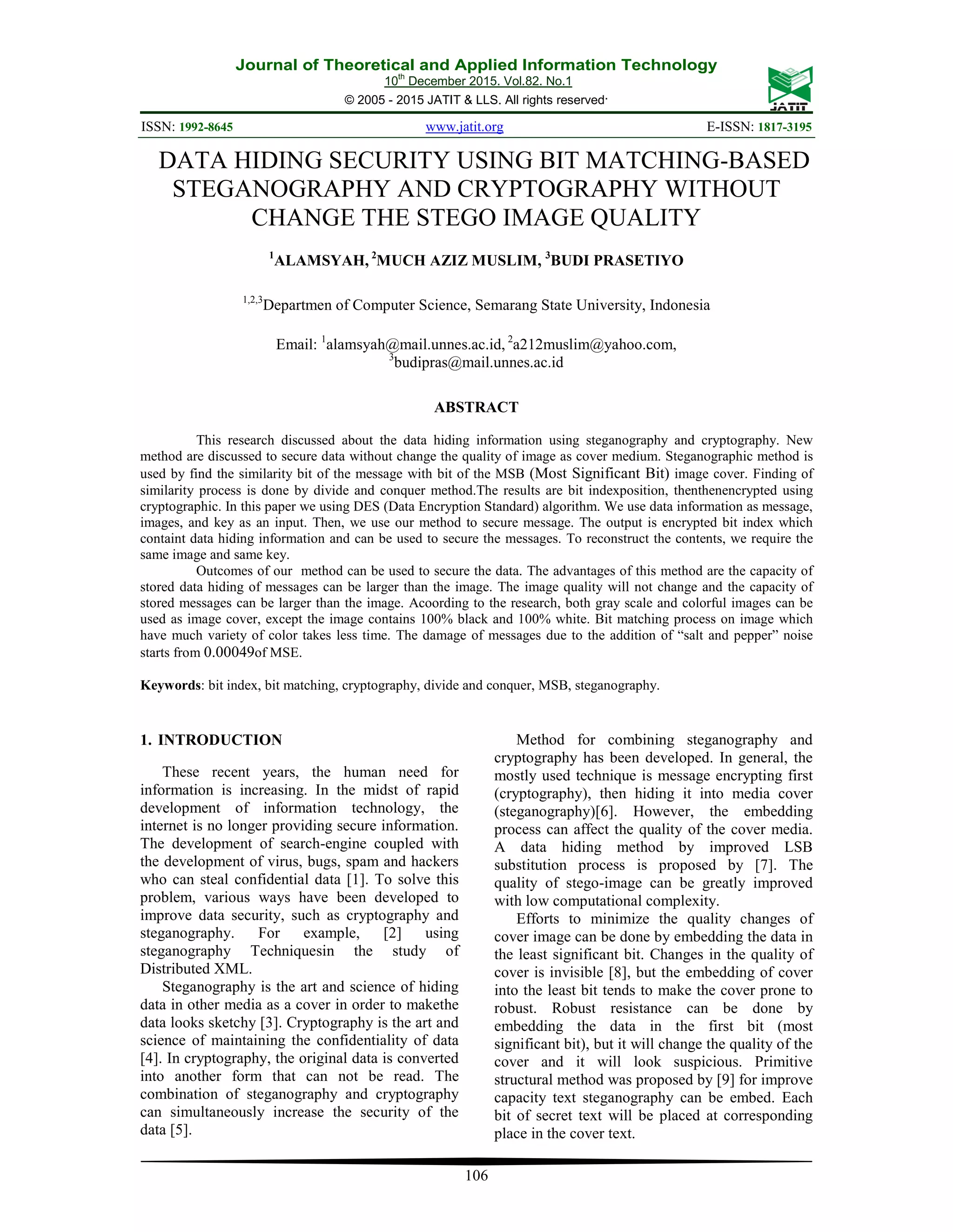 Journal of Theoretical and Applied Information Technology 10th December 2015. Vol.82. No.1 © 2005 - 2015 JATIT & LLS. All rights reserved. ISSN: 1992-8645 www.jatit.org E-ISSN: 1817-3195 106 DATA HIDING SECURITY USING BIT MATCHING-BASED STEGANOGRAPHY AND CRYPTOGRAPHY WITHOUT CHANGE THE STEGO IMAGE QUALITY 1 ALAMSYAH, 2 MUCH AZIZ MUSLIM, 3 BUDI PRASETIYO 1,2,3 Departmen of Computer Science, Semarang State University, Indonesia Email: 1 alamsyah@mail.unnes.ac.id, 2 a212muslim@yahoo.com, 3 budipras@mail.unnes.ac.id ABSTRACT This research discussed about the data hiding information using steganography and cryptography. New method are discussed to secure data without change the quality of image as cover medium. Steganographic method is used by find the similarity bit of the message with bit of the MSB (Most Significant Bit) image cover. Finding of similarity process is done by divide and conquer method.The results are bit indexposition, thenthenencrypted using cryptographic. In this paper we using DES (Data Encryption Standard) algorithm. We use data information as message, images, and key as an input. Then, we use our method to secure message. The output is encrypted bit index which containt data hiding information and can be used to secure the messages. To reconstruct the contents, we require the same image and same key. Outcomes of our method can be used to secure the data. The advantages of this method are the capacity of stored data hiding of messages can be larger than the image. The image quality will not change and the capacity of stored messages can be larger than the image. Acoording to the research, both gray scale and colorful images can be used as image cover, except the image contains 100% black and 100% white. Bit matching process on image which have much variety of color takes less time. The damage of messages due to the addition of “salt and pepper” noise starts from 0.00049of MSE. Keywords: bit index, bit matching, cryptography, divide and conquer, MSB, steganography. 1. INTRODUCTION These recent years, the human need for information is increasing. In the midst of rapid development of information technology, the internet is no longer providing secure information. The development of search-engine coupled with the development of virus, bugs, spam and hackers who can steal confidential data [1]. To solve this problem, various ways have been developed to improve data security, such as cryptography and steganography. For example, [2] using steganography Techniquesin the study of Distributed XML. Steganography is the art and science of hiding data in other media as a cover in order to makethe data looks sketchy [3]. Cryptography is the art and science of maintaining the confidentiality of data [4]. In cryptography, the original data is converted into another form that can not be read. The combination of steganography and cryptography can simultaneously increase the security of the data [5]. Method for combining steganography and cryptography has been developed. In general, the mostly used technique is message encrypting first (cryptography), then hiding it into media cover (steganography)[6]. However, the embedding process can affect the quality of the cover media. A data hiding method by improved LSB substitution process is proposed by [7]. The quality of stego-image can be greatly improved with low computational complexity. Efforts to minimize the quality changes of cover image can be done by embedding the data in the least significant bit. Changes in the quality of cover is invisible [8], but the embedding of cover into the least bit tends to make the cover prone to robust. Robust resistance can be done by embedding the data in the first bit (most significant bit), but it will change the quality of the cover and it will look suspicious. Primitive structural method was proposed by [9] for improve capacity text steganography can be embed. Each bit of secret text will be placed at corresponding place in the cover text. 