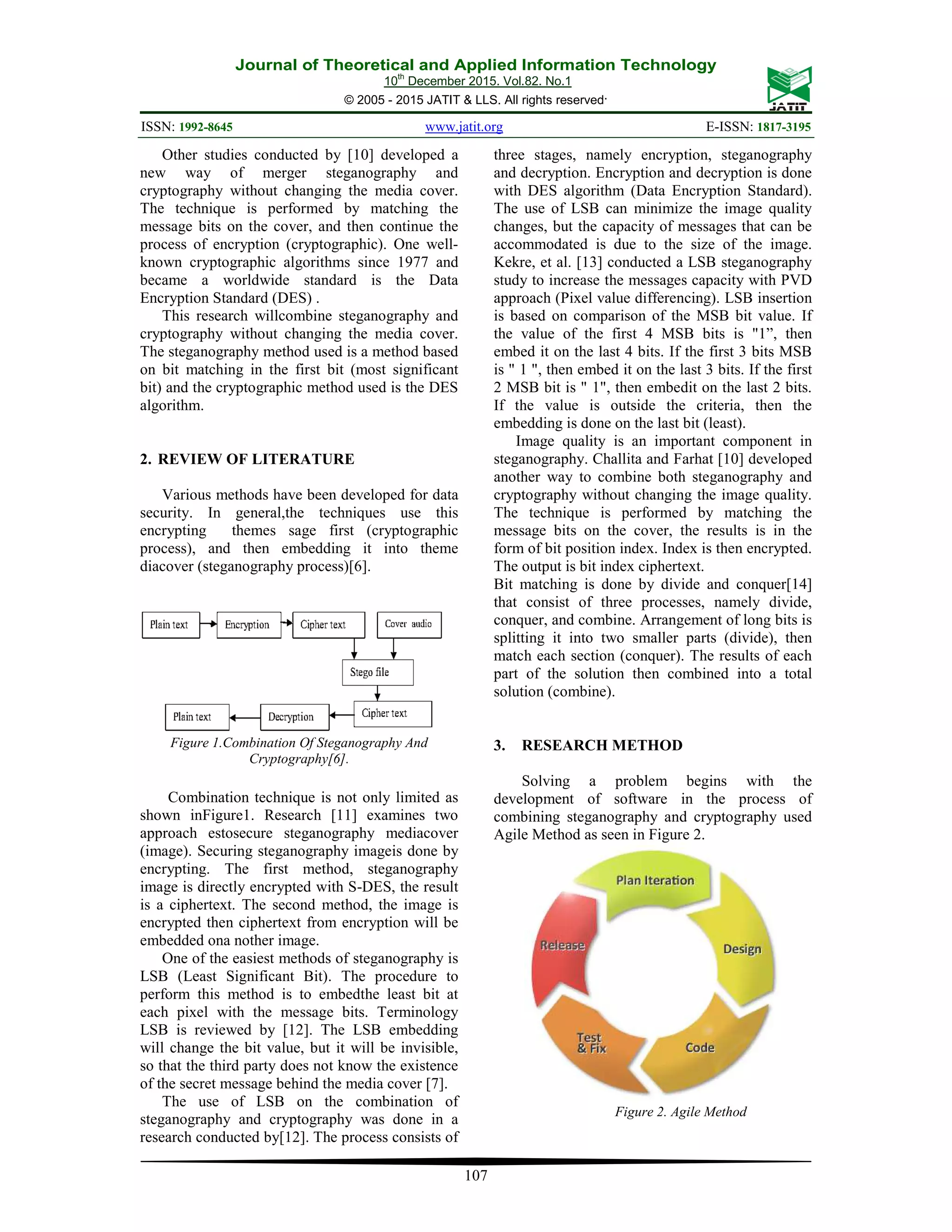 Journal of Theoretical and Applied Information Technology 10th December 2015. Vol.82. No.1 © 2005 - 2015 JATIT & LLS. All rights reserved. ISSN: 1992-8645 www.jatit.org E-ISSN: 1817-3195 107 Other studies conducted by [10] developed a new way of merger steganography and cryptography without changing the media cover. The technique is performed by matching the message bits on the cover, and then continue the process of encryption (cryptographic). One well- known cryptographic algorithms since 1977 and became a worldwide standard is the Data Encryption Standard (DES) . This research willcombine steganography and cryptography without changing the media cover. The steganography method used is a method based on bit matching in the first bit (most significant bit) and the cryptographic method used is the DES algorithm. 2. REVIEW OF LITERATURE Various methods have been developed for data security. In general,the techniques use this encrypting themes sage first (cryptographic process), and then embedding it into theme diacover (steganography process)[6]. Figure 1.Combination Of Steganography And Cryptography[6]. Combination technique is not only limited as shown inFigure1. Research [11] examines two approach estosecure steganography mediacover (image). Securing steganography imageis done by encrypting. The first method, steganography image is directly encrypted with S-DES, the result is a ciphertext. The second method, the image is encrypted then ciphertext from encryption will be embedded ona nother image. One of the easiest methods of steganography is LSB (Least Significant Bit). The procedure to perform this method is to embedthe least bit at each pixel with the message bits. Terminology LSB is reviewed by [12]. The LSB embedding will change the bit value, but it will be invisible, so that the third party does not know the existence of the secret message behind the media cover [7]. The use of LSB on the combination of steganography and cryptography was done in a research conducted by[12]. The process consists of three stages, namely encryption, steganography and decryption. Encryption and decryption is done with DES algorithm (Data Encryption Standard). The use of LSB can minimize the image quality changes, but the capacity of messages that can be accommodated is due to the size of the image. Kekre, et al. [13] conducted a LSB steganography study to increase the messages capacity with PVD approach (Pixel value differencing). LSB insertion is based on comparison of the MSB bit value. If the value of the first 4 MSB bits is "1”, then embed it on the last 4 bits. If the first 3 bits MSB is " 1 ", then embed it on the last 3 bits. If the first 2 MSB bit is " 1", then embedit on the last 2 bits. If the value is outside the criteria, then the embedding is done on the last bit (least). Image quality is an important component in steganography. Challita and Farhat [10] developed another way to combine both steganography and cryptography without changing the image quality. The technique is performed by matching the message bits on the cover, the results is in the form of bit position index. Index is then encrypted. The output is bit index ciphertext. Bit matching is done by divide and conquer[14] that consist of three processes, namely divide, conquer, and combine. Arrangement of long bits is splitting it into two smaller parts (divide), then match each section (conquer). The results of each part of the solution then combined into a total solution (combine). 3. RESEARCH METHOD Solving a problem begins with the development of software in the process of combining steganography and cryptography used Agile Method as seen in Figure 2. Figure 2. Agile Method 