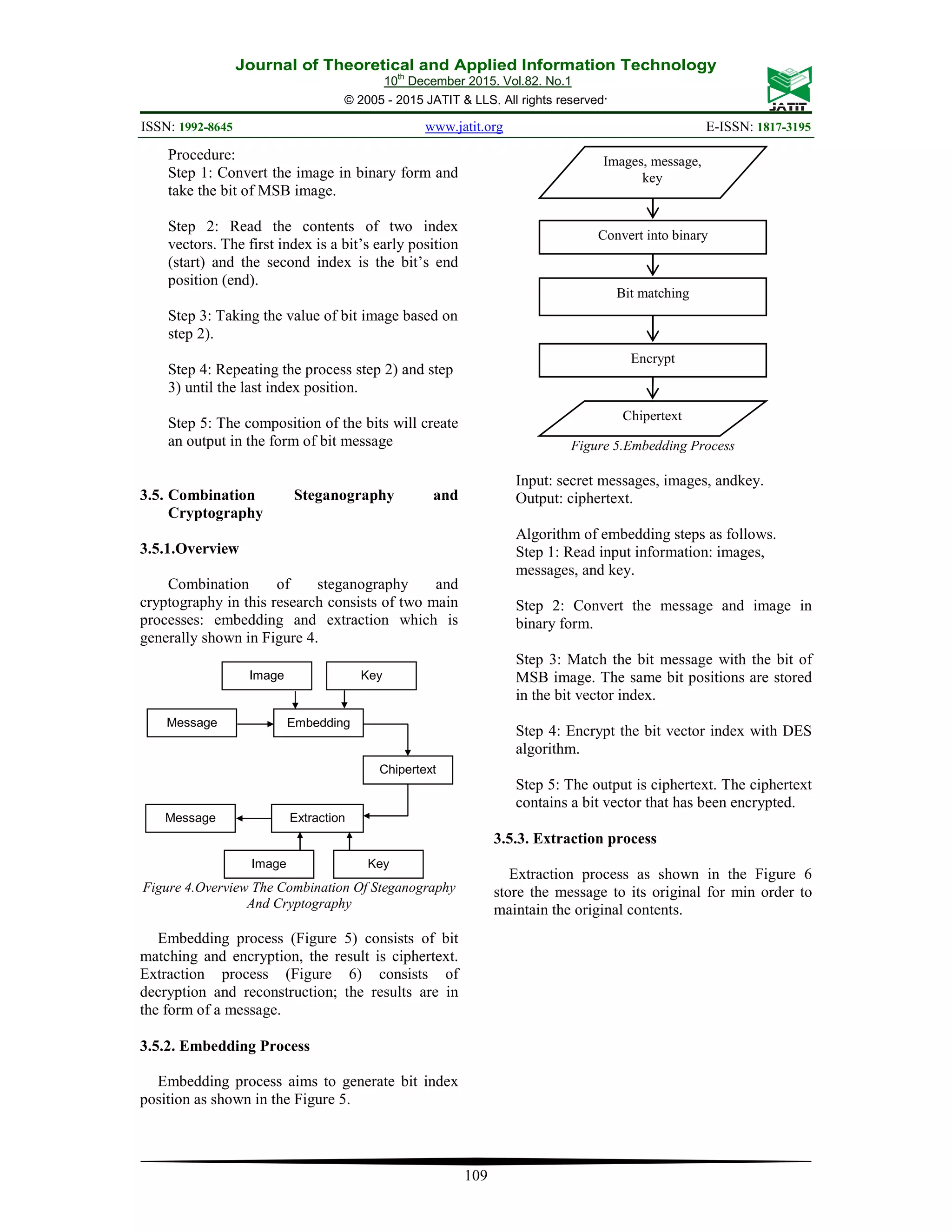 Journal of Theoretical and Applied Information Technology 10th December 2015. Vol.82. No.1 © 2005 - 2015 JATIT & LLS. All rights reserved. ISSN: 1992-8645 www.jatit.org E-ISSN: 1817-3195 109 Procedure: Step 1: Convert the image in binary form and take the bit of MSB image. Step 2: Read the contents of two index vectors. The first index is a bit’s early position (start) and the second index is the bit’s end position (end). Step 3: Taking the value of bit image based on step 2). Step 4: Repeating the process step 2) and step 3) until the last index position. Step 5: The composition of the bits will create an output in the form of bit message 3.5. Combination Steganography and Cryptography 3.5.1.Overview Combination of steganography and cryptography in this research consists of two main processes: embedding and extraction which is generally shown in Figure 4. Figure 4.Overview The Combination Of Steganography And Cryptography Embedding process (Figure 5) consists of bit matching and encryption, the result is ciphertext. Extraction process (Figure 6) consists of decryption and reconstruction; the results are in the form of a message. 3.5.2. Embedding Process Embedding process aims to generate bit index position as shown in the Figure 5. Figure 5.Embedding Process Input: secret messages, images, andkey. Output: ciphertext. Algorithm of embedding steps as follows. Step 1: Read input information: images, messages, and key. Step 2: Convert the message and image in binary form. Step 3: Match the bit message with the bit of MSB image. The same bit positions are stored in the bit vector index. Step 4: Encrypt the bit vector index with DES algorithm. Step 5: The output is ciphertext. The ciphertext contains a bit vector that has been encrypted. 3.5.3. Extraction process Extraction process as shown in the Figure 6 store the message to its original for min order to maintain the original contents. Images, message, key Convert into binary Bit matching Encrypt Chipertext Embedding Chipertext ExtractionMessage Message Key Image cover Image cover Key 