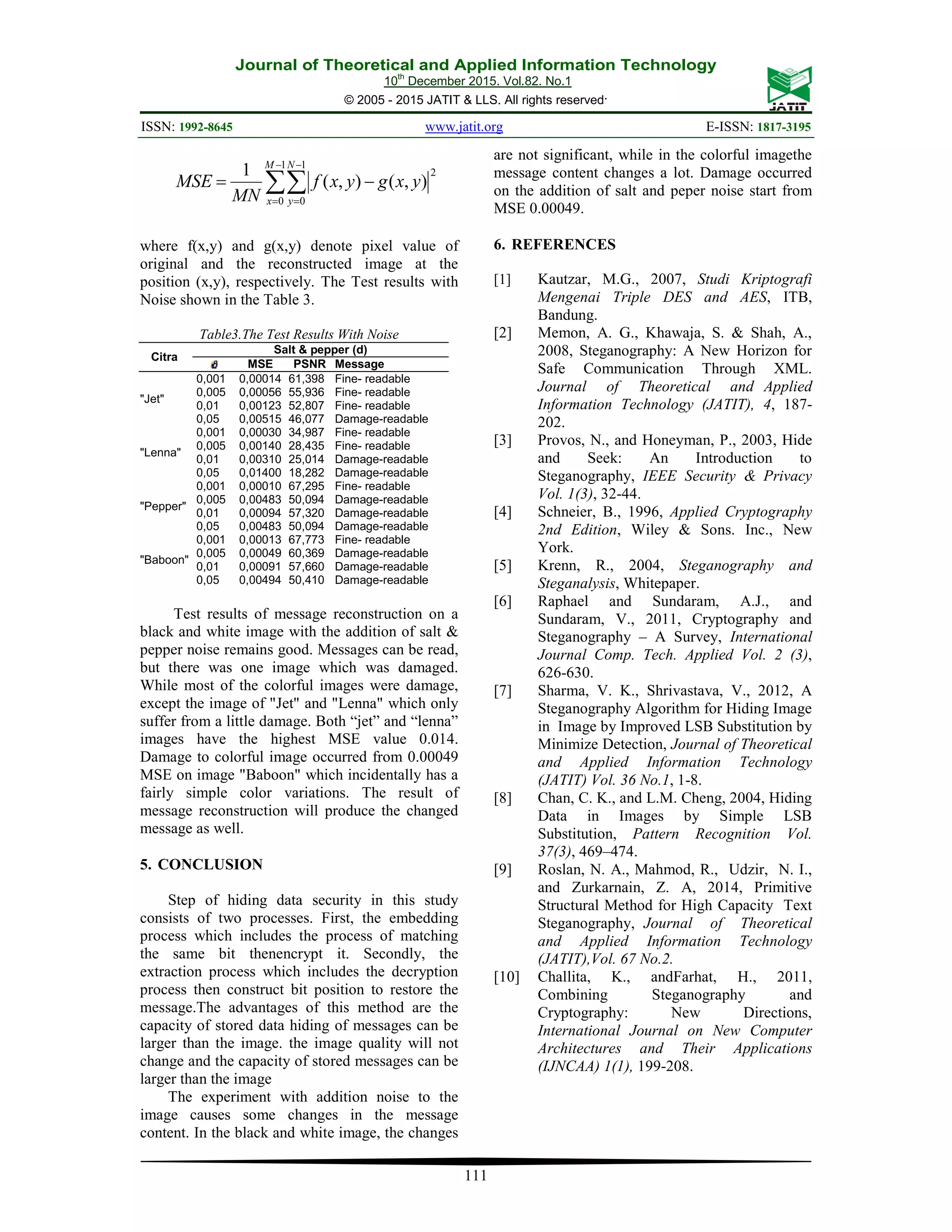 Journal of Theoretical and Applied Information Technology 10th December 2015. Vol.82. No.1 © 2005 - 2015 JATIT & LLS. All rights reserved. ISSN: 1992-8645 www.jatit.org E-ISSN: 1817-3195 111 ∑∑ − = − = −= 1 0 1 0 2 ),(),( 1 M x N y yxgyxf MN MSE where f(x,y) and g(x,y) denote pixel value of original and the reconstructed image at the position (x,y), respectively. The Test results with Noise shown in the Table 3. Table3.The Test Results With Noise Citra Salt & pepper (d) MSE PSNR Message "Jet" 0,001 0,00014 61,398 Fine- readable 0,005 0,00056 55,936 Fine- readable 0,01 0,00123 52,807 Fine- readable 0,05 0,00515 46,077 Damage-readable "Lenna" 0,001 0,00030 34,987 Fine- readable 0,005 0,00140 28,435 Fine- readable 0,01 0,00310 25,014 Damage-readable 0,05 0,01400 18,282 Damage-readable "Pepper" 0,001 0,00010 67,295 Fine- readable 0,005 0,00483 50,094 Damage-readable 0,01 0,00094 57,320 Damage-readable 0,05 0,00483 50,094 Damage-readable "Baboon" 0,001 0,00013 67,773 Fine- readable 0,005 0,00049 60,369 Damage-readable 0,01 0,00091 57,660 Damage-readable 0,05 0,00494 50,410 Damage-readable Test results of message reconstruction on a black and white image with the addition of salt & pepper noise remains good. Messages can be read, but there was one image which was damaged. While most of the colorful images were damage, except the image of "Jet" and "Lenna" which only suffer from a little damage. Both “jet” and “lenna” images have the highest MSE value 0.014. Damage to colorful image occurred from 0.00049 MSE on image "Baboon" which incidentally has a fairly simple color variations. The result of message reconstruction will produce the changed message as well. 5. CONCLUSION Step of hiding data security in this study consists of two processes. First, the embedding process which includes the process of matching the same bit thenencrypt it. Secondly, the extraction process which includes the decryption process then construct bit position to restore the message.The advantages of this method are the capacity of stored data hiding of messages can be larger than the image. the image quality will not change and the capacity of stored messages can be larger than the image The experiment with addition noise to the image causes some changes in the message content. In the black and white image, the changes are not significant, while in the colorful imagethe message content changes a lot. Damage occurred on the addition of salt and peper noise start from MSE 0.00049. 6. REFERENCES [1] Kautzar, M.G., 2007, Studi Kriptografi Mengenai Triple DES and AES, ITB, Bandung. [2] Memon, A. G., Khawaja, S. & Shah, A., 2008, Steganography: A New Horizon for Safe Communication Through XML. Journal of Theoretical and Applied Information Technology (JATIT), 4, 187- 202. [3] Provos, N., and Honeyman, P., 2003, Hide and Seek: An Introduction to Steganography, IEEE Security & Privacy Vol. 1(3), 32-44. [4] Schneier, B., 1996, Applied Cryptography 2nd Edition, Wiley & Sons. Inc., New York. [5] Krenn, R., 2004, Steganography and Steganalysis, Whitepaper. [6] Raphael and Sundaram, A.J., and Sundaram, V., 2011, Cryptography and Steganography – A Survey, International Journal Comp. Tech. Applied Vol. 2 (3), 626-630. [7] Sharma, V. K., Shrivastava, V., 2012, A Steganography Algorithm for Hiding Image in Image by Improved LSB Substitution by Minimize Detection, Journal of Theoretical and Applied Information Technology (JATIT) Vol. 36 No.1, 1-8. [8] Chan, C. K., and L.M. Cheng, 2004, Hiding Data in Images by Simple LSB Substitution, Pattern Recognition Vol. 37(3), 469–474. [9] Roslan, N. A., Mahmod, R., Udzir, N. I., and Zurkarnain, Z. A, 2014, Primitive Structural Method for High Capacity Text Steganography, Journal of Theoretical and Applied Information Technology (JATIT),Vol. 67 No.2. [10] Challita, K., andFarhat, H., 2011, Combining Steganography and Cryptography: New Directions, International Journal on New Computer Architectures and Their Applications (IJNCAA) 1(1), 199-208. 