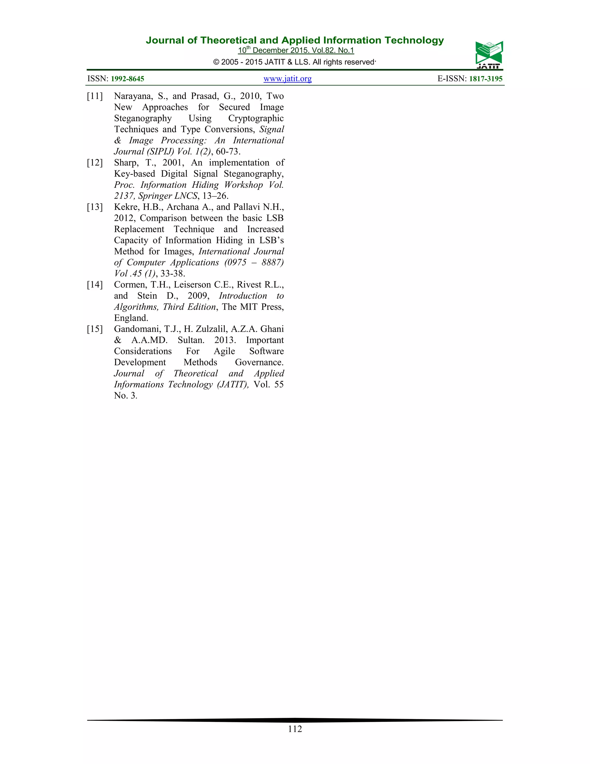 Journal of Theoretical and Applied Information Technology 10th December 2015. Vol.82. No.1 © 2005 - 2015 JATIT & LLS. All rights reserved. ISSN: 1992-8645 www.jatit.org E-ISSN: 1817-3195 112 [11] Narayana, S., and Prasad, G., 2010, Two New Approaches for Secured Image Steganography Using Cryptographic Techniques and Type Conversions, Signal & Image Processing: An International Journal (SIPIJ) Vol. 1(2), 60-73. [12] Sharp, T., 2001, An implementation of Key-based Digital Signal Steganography, Proc. Information Hiding Workshop Vol. 2137, Springer LNCS, 13–26. [13] Kekre, H.B., Archana A., and Pallavi N.H., 2012, Comparison between the basic LSB Replacement Technique and Increased Capacity of Information Hiding in LSB’s Method for Images, International Journal of Computer Applications (0975 – 8887) Vol .45 (1), 33-38. [14] Cormen, T.H., Leiserson C.E., Rivest R.L., and Stein D., 2009, Introduction to Algorithms, Third Edition, The MIT Press, England. [15] Gandomani, T.J., H. Zulzalil, A.Z.A. Ghani & A.A.MD. Sultan. 2013. Important Considerations For Agile Software Development Methods Governance. Journal of Theoretical and Applied Informations Technology (JATIT), Vol. 55 No. 3. 