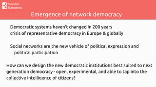 Decidim
Barcelona
Emergence of network democracy
Democratic systems haven’t changed in 200 years
crisis of representative democracy in Europe & globally
Social networks are the new vehicle of political expression and
political participation
How can we design the new democratic institutions best suited to next
generation democracy - open, experimental, and able to tap into the
collective intelligence of citizens?
 