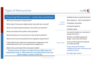Types	of	Reinsurance
Choosing	Reinsurance	– some	key	questions
What	class	of	business	is	being	covered?	
Which	type	of	reinsurance	might	provide	most	profit	over	a	period?
What	is	the	optimal	balance	between	risk	transfer	and	retention?
What	is	the	historical	loss	pattern	of	the	portfolio?
Would	retaining	much	more	premium	create	solvency	problems?
What	are	the	current	and	potential	future	regulatory	requirements?
Is	the	preference	for	longer-term	proportional	arrangements	or	for	
traditionally	shorter-term	non-proportional	arrangements?
What	is	the	current	state	of	the	reinsurance	market?
The	best	course	of	action	is	usually	not	to	go	100%	down	the	
proportional	route	or	100%	down	the	non-proportional	route,	but	
rather	employ	a	mixture	of	the	two
©	2017	inuRE.	All	rights	reserved.	 9
Quick	
checklist
Establish	business	covered	&	volumes
Main	exposures	– Risk	/	Catastrophe	?
Profitability	of	portfolio
Companies	expenses
Available	capital
Remember
You	need	to	decide	your	rationale	for	
buying	reinsurance
All	factors	will	affect	programme	
design	- some	more	than	others
Success	of	the	programme	depends	
on	careful	planning
Do	you	know	with	absolute	
confidence	how	your	reinsurance	will	
respond	to	losses?
No	single	right	answer	!
 