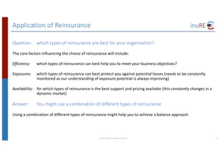 Application	of	Reinsurance
Question: which	types	of	reinsurance	are	best	for	your	organisation?
The	core	factors	influencing	the	choice	of	reinsurance	will	include:
Efficiency: which	types	of	reinsurance	can	best	help	you	to	meet	your	business	objectives?	
Exposures: which	types	of	reinsurance	can	best	protect	you	against	potential	losses	(needs	to	be	constantly	
monitored	as	our	understanding	of	exposure	potential	is	always	improving)
Availability: for	which	types	of	reinsurance	is	the	best	support	and	pricing	available	(this	constantly	changes	in	a	
dynamic	market)
Answer: You	might	use	a	combination	of	different	types	of	reinsurance
Using	a	combination	of	different	types	of	reinsurance	might	help	you	to	achieve	a	balance	approach
©	2017	inuRE.	All	rights	reserved.	 21
 