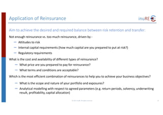 Application	of	Reinsurance
©	2017	inuRE.	All	rights	reserved.	 22
Aim	to	achieve	the	desired	and	required	balance	between	risk	retention	and	transfer:
Not	enough	reinsurance	vs.	too	much	reinsurance,	driven	by	-
– Attitudes	to	risk
– Internal	capital	requirements	(how	much	capital	are	you	prepared	to	put	at	risk?)
– Regulatory	requirements
What	is	the	cost	and	availability	of	different	types	of	reinsurance?
– What	price	are	you	prepared	to	pay	for	reinsurance?
– What	terms	and	conditions	are	acceptable?
Which	is	the	most	efficient	combination	of	reinsurances	to	help	you	to	achieve	your	business	objectives?
– What	is	the	scope	and	nature	of	your	portfolio	and	exposures?
– Analytical	modelling	with	respect	to	agreed	parameters	(e.g.	return	periods,	solvency,	underwriting	
result,	profitability,	capital	allocation)
 