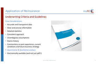 Application	of	Reinsurance
Core	Considerations:
• Accurate	and	transparent	data
• Clear	and	concise	information
• Detailed	statistics
• Consistent	approach
• Unambiguous	assumptions	
• Claims	history	
• Commentary	on	past	experience,	current	
conditions	and	future	business	strategy
• Quantitative	&	Qualitative	analysis
• Electronically	available	(and	not	just	pdf!!)
©	2017	inuRE.	All	rights	reserved.	 23
Underwriting	Criteria	and	Guidelines
 