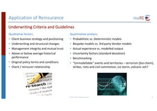 Application	of	Reinsurance
Qualitative	factors:
• Client	business	strategy	and	positioning
• Underwriting	and	structural	changes
• Management	integrity	and	mutual	trust
• Above	or	below	average	historical	
performance
• Original	policy	terms	and	conditions
• Client	/	reinsurer	relationship
©	2017	inuRE.	All	rights	reserved.	 24
Underwriting	Criteria	and	Guidelines
Quantitative	analysis:
• Probabilistic	vs.	Deterministic	models
• Bespoke	models	vs.	3rd	party	Vendor	models
• Actual	experience	vs.	modelled	output
• Uncertainty	factors	(standard	deviation)
• Benchmarking
• “Unmodellable”	events	and	territories	– terrorism	(bio-chem),	
strikes,	riots	and	civil	commotion,	ice	storm,	volcanic	ash?	
 
