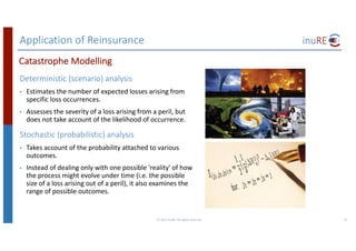 Application	of	Reinsurance
Deterministic	(scenario)	analysis
• Estimates	the	number	of	expected	losses	arising	from	
specific	loss	occurrences.
• Assesses	the	severity	of	a	loss	arising	from	a	peril,	but	
does	not	take	account	of	the	likelihood	of	occurrence.
Stochastic	(probabilistic)	analysis
• Takes	account	of	the	probability	attached	to	various	
outcomes.
• Instead	of	dealing	only	with	one	possible	'reality'	of	how	
the	process	might	evolve	under	time	(i.e.	the	possible	
size	of	a	loss	arising	out	of	a	peril),	it	also	examines	the	
range	of	possible	outcomes.
©	2017	inuRE.	All	rights	reserved.	 25
Catastrophe	Modelling
 