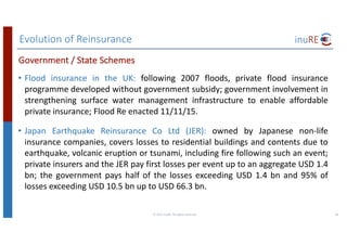 Evolution	of	Reinsurance
©	2017	inuRE.	All	rights	reserved.	 36
• Flood insurance in the UK: following 2007 floods, private flood insurance
programme developed without government subsidy; government involvement in
strengthening surface water management infrastructure to enable affordable
private insurance; Flood Re enacted 11/11/15.
• Japan Earthquake Reinsurance Co Ltd (JER): owned by Japanese non-life
insurance companies, covers losses to residential buildings and contents due to
earthquake, volcanic eruption or tsunami, including fire following such an event;
private insurers and the JER pay first losses per event up to an aggregate USD 1.4
bn; the government pays half of the losses exceeding USD 1.4 bn and 95% of
losses exceeding USD 10.5 bn up to USD 66.3 bn.
Government	/	State	Schemes
 