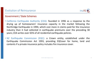 Evolution	of	Reinsurance
©	2017	inuRE.	All	rights	reserved.	 38
• California Earthquake Authority (CEA): founded in 1996 as a response to the
drying up of homeowners’ insurance capacity in the market following the
Northridge Earthquake in 1994, which cost more in claims paid for the insurance
industry than it had collected in earthquake premiums over the preceding 30
years; CEA writes over 65% of all residential earthquake policies.
• NZ Earthquake Commission (EQC): a Crown entity, established under the
Earthquake Commission Act 1993, providing EQCover for home, land and
contents if a private insurance policy includes fire insurance cover.
Government	/	State	Schemes
 