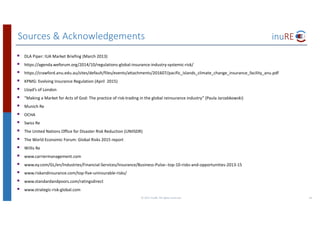 Sources	&	Acknowledgements
44©	2017	inuRE.	All	rights	reserved.	
§ DLA	Piper:	IUA	Market	Briefing	(March	2013)
§ https://agenda.weforum.org/2014/10/regulations-global-insurance-industry-systemic-risk/
§ https://crawford.anu.edu.au/sites/default/files/events/attachments/201607/pacific_islands_climate_change_insurance_facility_anu.pdf
§ KPMG:	Evolving	Insurance	Regulation	(April		2015)
§ Lloyd’s	of	London
§ “Making	a	Market	for	Acts	of	God:	The	practice	of	risk-trading	in	the	global	reinsurance	industry”	(Paula	Jarzabkowski)
§ Munich	Re
§ OCHA
§ Swiss	Re
§ The	United	Nations	Office	for	Disaster	Risk	Reduction	(UNIISDR)
§ The	World	Economic	Forum:	Global	Risks	2015	report
§ Willis	Re
§ www.carriermanagement.com
§ www.ey.com/GL/en/Industries/Financial-Services/Insurance/Business-Pulse--top-10-risks-and-opportunities-2013-15
§ www.riskandinsurance.com/top-five-uninsurable-risks/
§ www.standardandpoors.com/ratingsdirect
§ www.strategic-risk-global.com
 