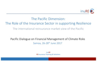 Pacific	Dialogue	on	Financial	Management	of	Climate	Risks	
Samoa,	26-28th June	2017
The	Pacific	Dimension:	
The	Role	of	the	Insurance	Sector	in	supporting	Resilience
The	international	reinsurance	market	view	of	the	Pacific
inuRE
REinsurance Training	&	Solutions	
 