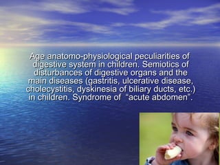 Age anatomo-physiological peculiarities ofAge anatomo-physiological peculiarities of
digestive system in children. Semiotics ofdigestive system in children. Semiotics of
disturbances of digestive organs and thedisturbances of digestive organs and the
main diseases (gastritis, ulcerative disease,main diseases (gastritis, ulcerative disease,
cholecystitis, dyskinesia of biliary ducts, etc.)cholecystitis, dyskinesia of biliary ducts, etc.)
in children. Syndrome of “acute abdomen”.in children. Syndrome of “acute abdomen”.
 