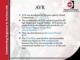 AVR
 AVR was developed in the year 1996 by Atmel
Corporation.
 The architecture of AVR was developed by Alf-
Egil Bogen and Vegard Wollan. AVR derives its
name from its developers and stands for Alf-
Egil Bogen Vegard Wollan RISC
microcontroller.
 They are also known as Advanced Virtual
RISC.
 The AT90S8515 was the first microcontroller
which was based on AVR architecture
however the first microcontroller to hit the
commercial market was AT90S1200 in the year
1997.
 