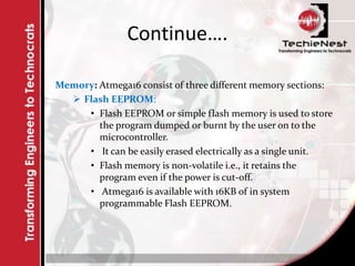 Continue….
Memory: Atmega16 consist of three different memory sections:
 Flash EEPROM:
• Flash EEPROM or simple flash memory is used to store
the program dumped or burnt by the user on to the
microcontroller.
• It can be easily erased electrically as a single unit.
• Flash memory is non-volatile i.e., it retains the
program even if the power is cut-off.
• Atmega16 is available with 16KB of in system
programmable Flash EEPROM.
 