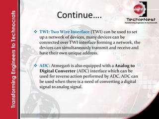 Continue….
 TWI: Two Wire Interface (TWI) can be used to set
up a network of devices, many devices can be
connected over TWI interface forming a network, the
devices can simultaneously transmit and receive and
have their own unique address.
 ADC: Atmega16 is also equipped with a Analog to
Digital Converter (ADC) interface which can be
used for reverse action performed by ADC. ADC can
be used when there is a need of converting a digital
signal to analog signal.
 