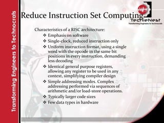 Reduce Instruction Set Computing
Characteristics of a RISC architecture:
 Emphasis on software
 Single-clock, reduced instruction only
 Uniform instruction format, using a single
word with the opcode in the same bit
positions in every instruction, demanding
less decoding
 Identical general purpose registers,
allowing any register to be used in any
context, simplifying compiler design
 Simple addressing modes. Complex
addressing performed via sequences of
arithmetic and/or load-store operations.
 Typically larger code sizes
 Few data types in hardware
 