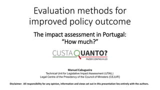 Evaluation methods for
improved policy outcome
Manuel Cabugueira
Technical Unit for Legislative Impact Assessment (UTAIL)
Legal Centre of the Presidency of the Council of Ministers (CEJUR)
Disclaimer: All responsibility for any opinion, information and views set out in this presentation lies entirely with the authors.
The impact assessment in Portugal:
“How much?”
 